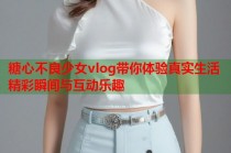 糖心不良少女vlog带你体验真实生活精彩瞬间与互动乐趣