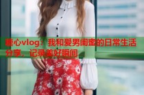 糖心vlog：我和爱男闺蜜的日常生活分享，记录美好瞬间