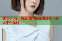 糖心vlog：高清创作与互动分享一站式平台体验