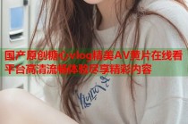 国产原创糖心vlog精美AV黄片在线看平台高清流畅体验尽享精彩内容