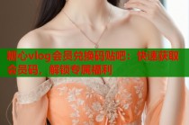 糖心vlog会员兑换码贴吧：快速获取会员码，解锁专属福利