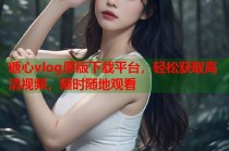 糖心vlog原版下载平台，轻松获取高清视频，随时随地观看