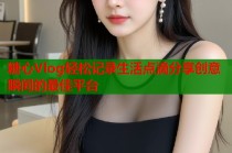糖心Vlog轻松记录生活点滴分享创意瞬间的最佳平台