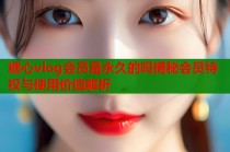 糖心vlog会员是永久的吗揭秘会员特权与使用价值解析