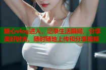 糖心vlog进入，记录生活瞬间，分享美好时光，随时随地上传和分享视频