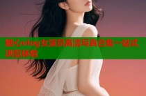 糖心vlog女演员高清写真合集一站式浏览体验