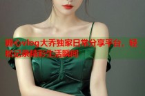 糖心vlog大乔独家日常分享平台，轻松记录精彩生活瞬间