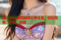 糖心vlog原档破解分享全集，轻松观看、下载、收藏
