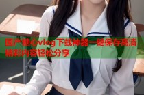 国产糖心vlog下载神器一键保存高清精彩内容轻松分享