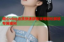 糖心vlog会员快速获取攻略轻松解锁专属福利