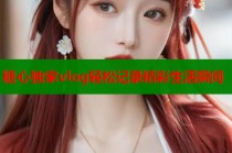 糖心独家vlog轻松记录精彩生活瞬间