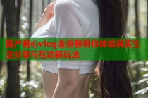 国产糖心vlog金善雅带你体验真实生活分享与互动新玩法