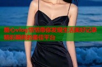 糖心vlog恬恬带你发现生活美好记录精彩瞬间的最佳平台