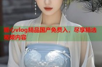 糖心vlog精品国产免费入，尽享精选视频内容