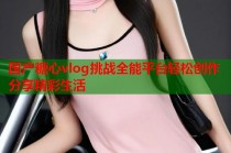国产糖心vlog挑战全能平台轻松创作分享精彩生活