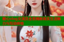糖心vlog女演员全景揭秘真实生活魅力与互动体验