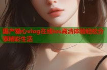 国产糖心vlog在线ios高清体验轻松分享精彩生活