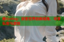 糖心vlog：探索世界的新视角，尽享私密与激情