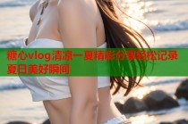 糖心vlog清凉一夏精彩分享轻松记录夏日美好瞬间