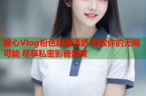 糖心Vlog粉色甜蜜诱惑 释放你的无限可能 尽享私密影音盛宴
