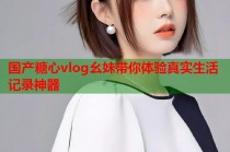 国产糖心vlog幺妹带你体验真实生活记录神器