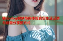糖心vlog御梦带你体验真实生活记录与创意分享新方式