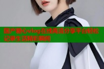 国产糖心vlog在线高清分享平台轻松记录生活精彩瞬间