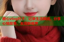 糖心vlog叶子：记录生活瞬间，分享心情故事，发现新视界