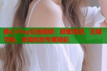 糖心Vlog在线视频：甜蜜诱惑，无限可能，发现你的专属精彩