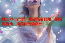 糖心Vlog司雨：解锁私密视频，零距离互动，满足你的偷窥欲