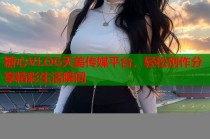 糖心VLOG天美传媒平台，轻松创作分享精彩生活瞬间