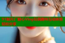91制片厂糖心Vlog玩偶趣味互动体验轻松分享