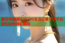 星空传媒糖心VLOG生活记录分享平台轻松创作精彩瞬间