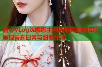 糖心VLog沈娜娜主演唐伯虎剧集精彩呈现青春日常与甜美生活