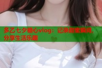 多乙七夕糖心vlog：记录甜蜜瞬间，分享生活乐趣