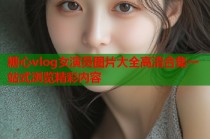 糖心vlog女演员图片大全高清合集一站式浏览精彩内容