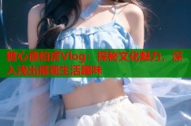 糖心唐伯虎Vlog：探秘文化魅力，深入浅出展现生活趣味