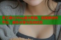 多乙糖心Vlog最火歌曲，短视频创作平台，音乐分享与互动社区