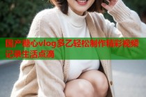 国产糖心vlog多乙轻松制作精彩视频记录生活点滴