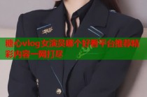 糖心vlog女演员哪个好看平台推荐精彩内容一网打尽