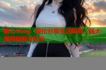 糖心Vlog：轻松分享生活瞬间，强大视频编辑与社交