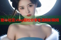 糖心社区vlog轻松分享生活精彩瞬间