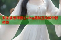 安安被老师糖心vlog揭秘互动教学新体验