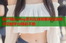 国产糖心vlog系列在线观看高清流畅多功能平台精彩不断