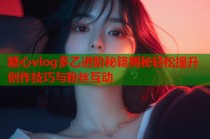 糖心vlog多乙进阶秘籍揭秘轻松提升创作技巧与粉丝互动