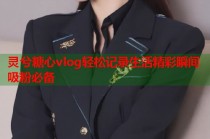 灵兮糖心vlog轻松记录生活精彩瞬间吸粉必备