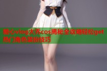 糖心vlog大乔cos揭秘全攻略轻松get热门角色装扮技巧