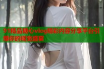 91精品糖心vlog精彩内容分享平台引爆你的视觉盛宴