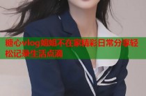 糖心vlog姐姐不在家精彩日常分享轻松记录生活点滴