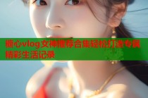 糖心vlog女神推荐合集轻松打造专属精彩生活记录